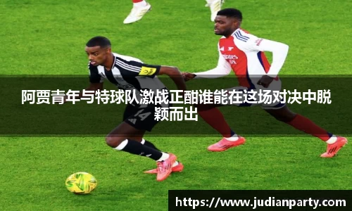 阿贾青年与特球队激战正酣谁能在这场对决中脱颖而出